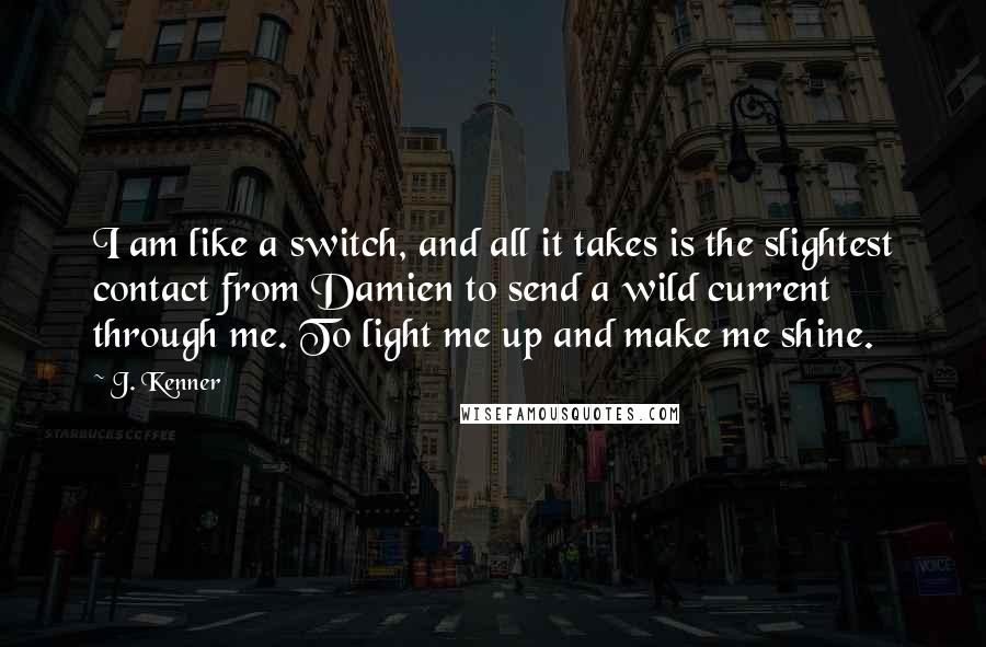 J. Kenner quotes: I am like a switch, and all it takes is the slightest contact from Damien to send a wild current through me. To light me up and make me shine. J. Kenner quotes: I am like a switch, and all it takes is the slightest contact from Damien to send a wild current through me. To light me up and make me shine.
