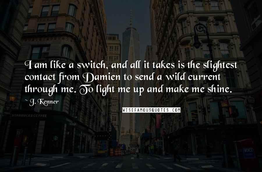 J. Kenner quotes: I am like a switch, and all it takes is the slightest contact from Damien to send a wild current through me. To light me up and make me shine.