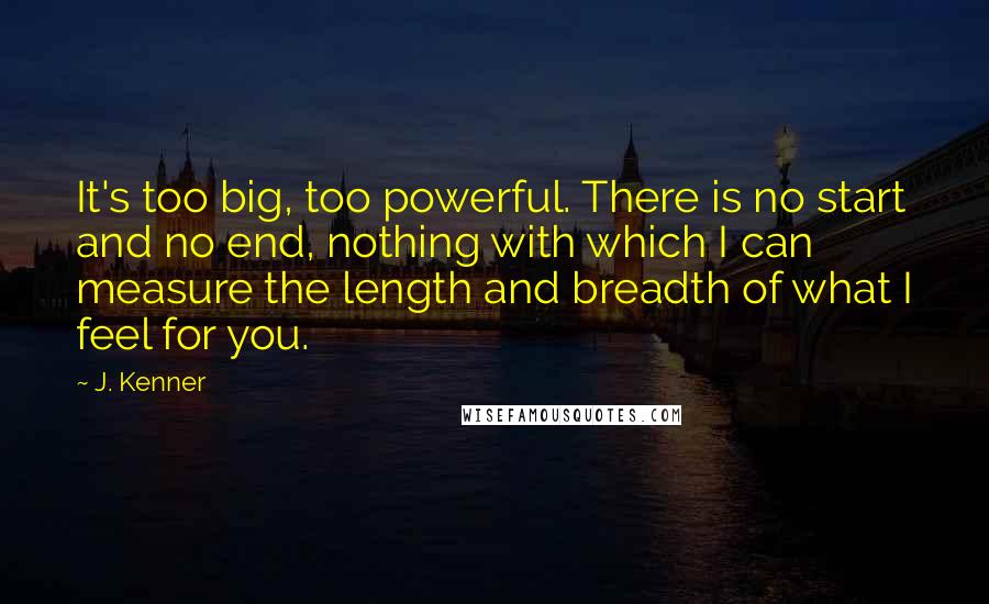 J. Kenner quotes: It's too big, too powerful. There is no start and no end, nothing with which I can measure the length and breadth of what I feel for you. J. Kenner quotes: It's too big, too powerful. There is no start and no end, nothing with which I can measure the length and breadth of what I feel for you.