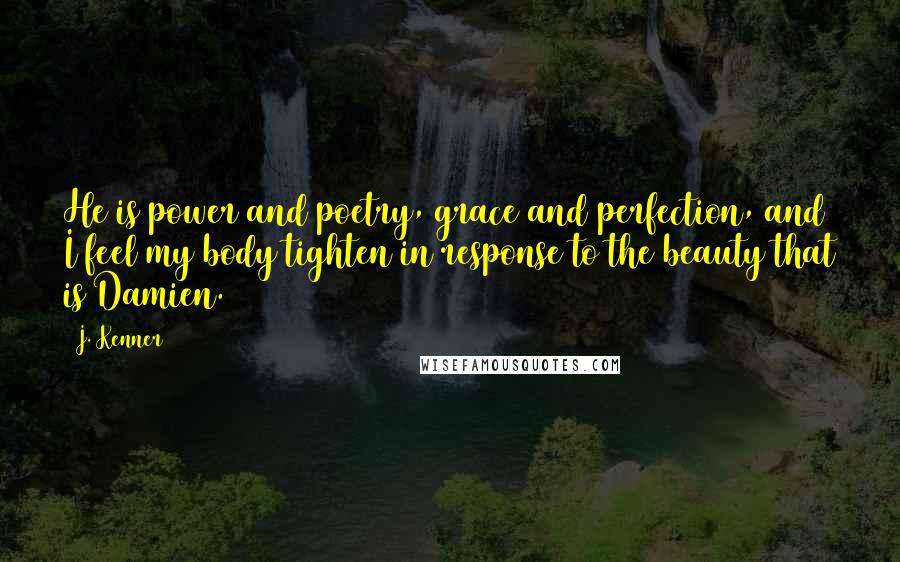J. Kenner quotes: He is power and poetry, grace and perfection, and I feel my body tighten in response to the beauty that is Damien. J. Kenner quotes: He is power and poetry, grace and perfection, and I feel my body tighten in response to the beauty that is Damien.