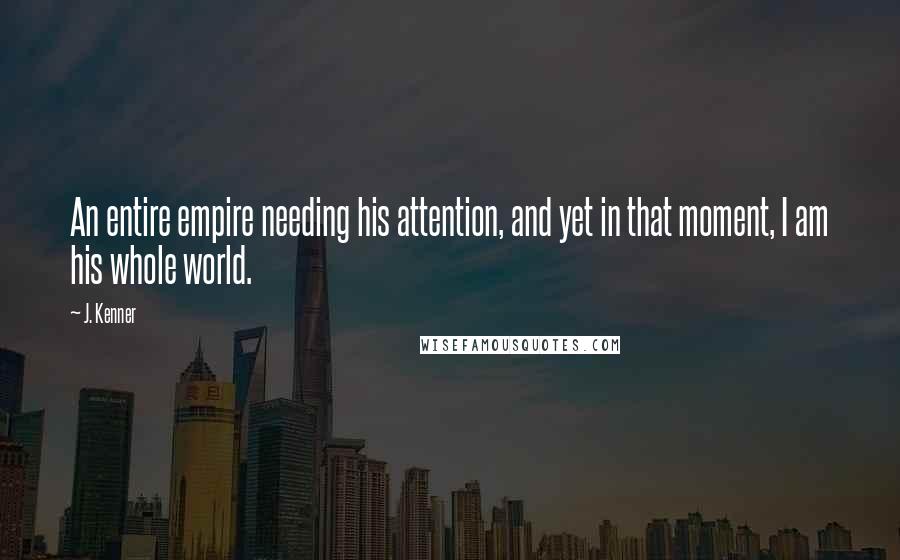 J. Kenner quotes: An entire empire needing his attention, and yet in that moment, I am his whole world.