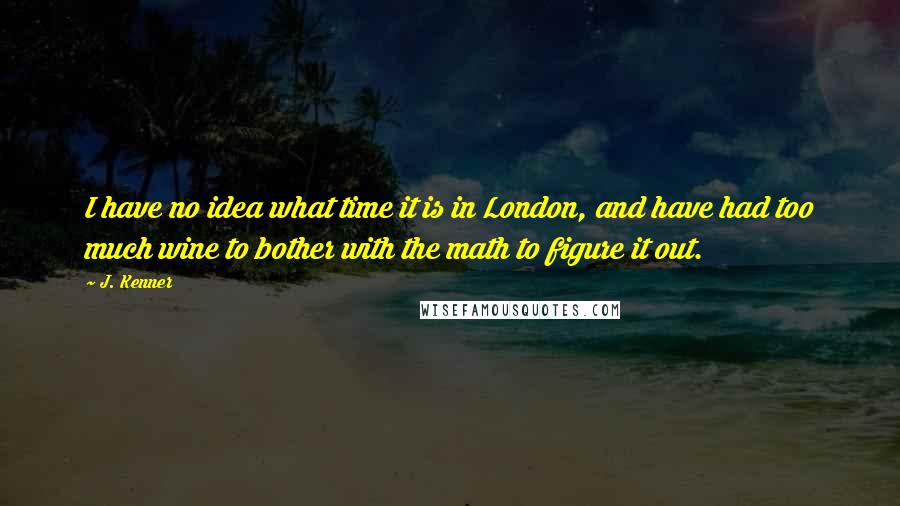 J. Kenner quotes: I have no idea what time it is in London, and have had too much wine to bother with the math to figure it out. J. Kenner quotes: I have no idea what time it is in London, and have had too much wine to bother with the math to figure it out.