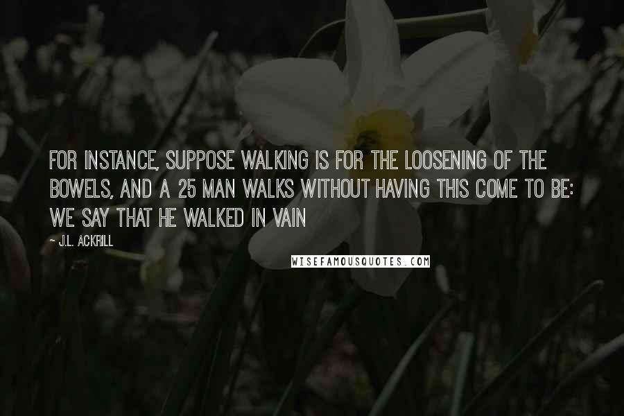 J.L. Ackrill quotes: For instance, suppose walking is for the loosening of the bowels, and a 25 man walks without having this come to be: we say that he walked in vain