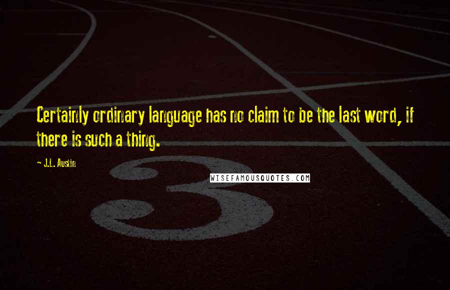 J.L. Austin quotes: Certainly ordinary language has no claim to be the last word, if there is such a thing.