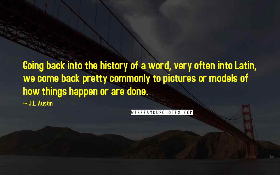 J.L. Austin quotes: Going back into the history of a word, very often into Latin, we come back pretty commonly to pictures or models of how things happen or are done.
