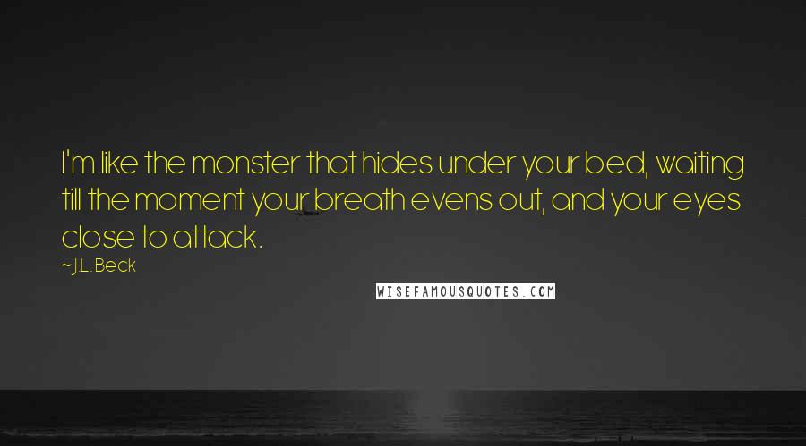 J.L. Beck quotes: I'm like the monster that hides under your bed, waiting till the moment your breath evens out, and your eyes close to attack.