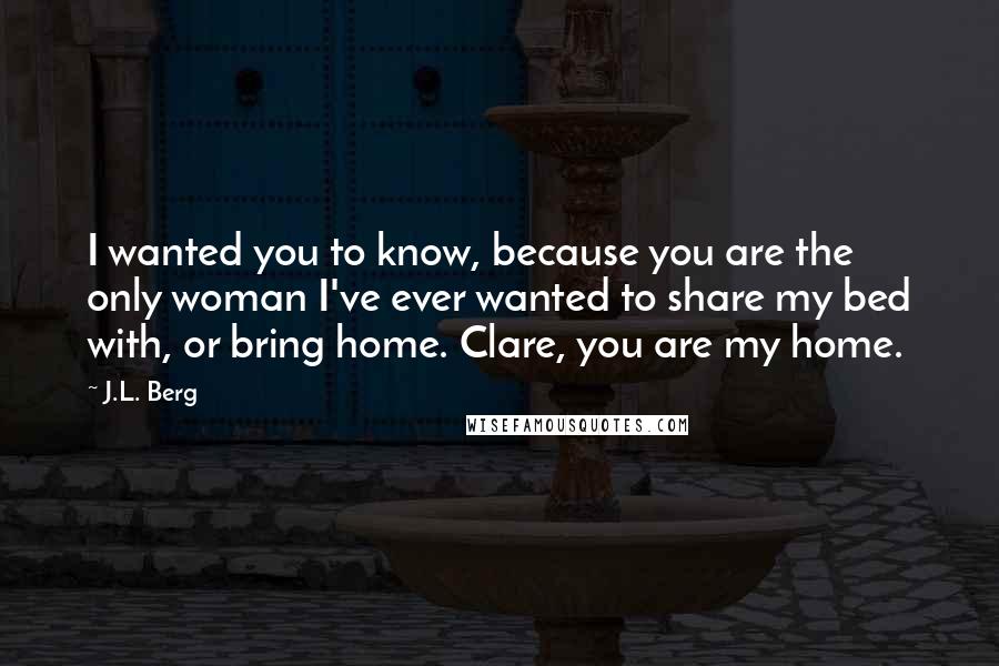 J.L. Berg quotes: I wanted you to know, because you are the only woman I've ever wanted to share my bed with, or bring home. Clare, you are my home.