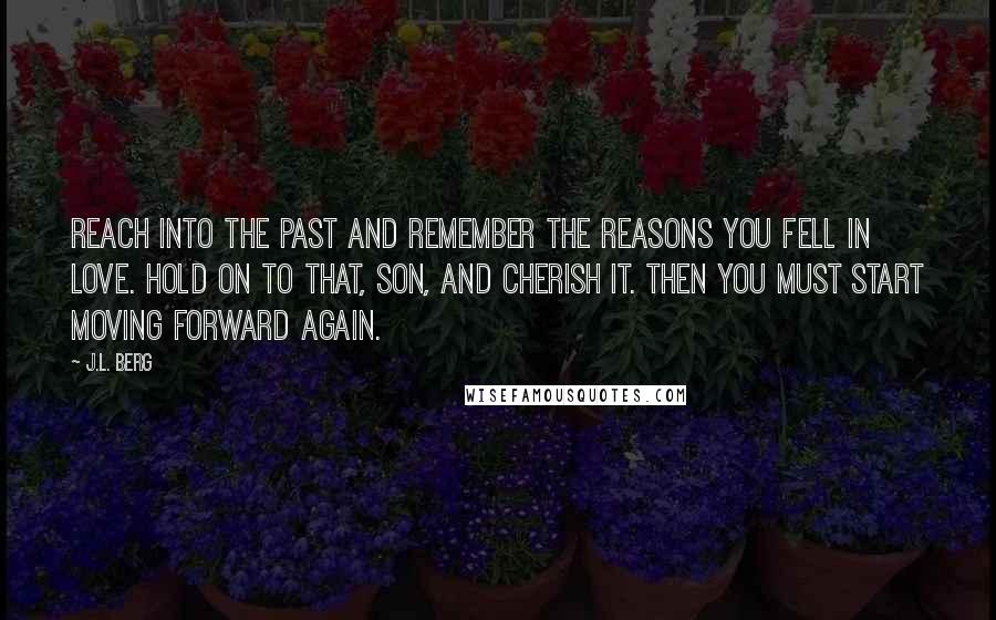 J.L. Berg quotes: Reach into the past and remember the reasons you fell in love. Hold on to that, son, and cherish it. Then you must start moving forward again.