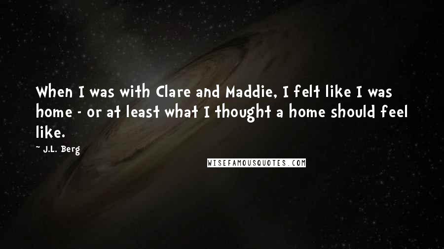 J.L. Berg quotes: When I was with Clare and Maddie, I felt like I was home - or at least what I thought a home should feel like.
