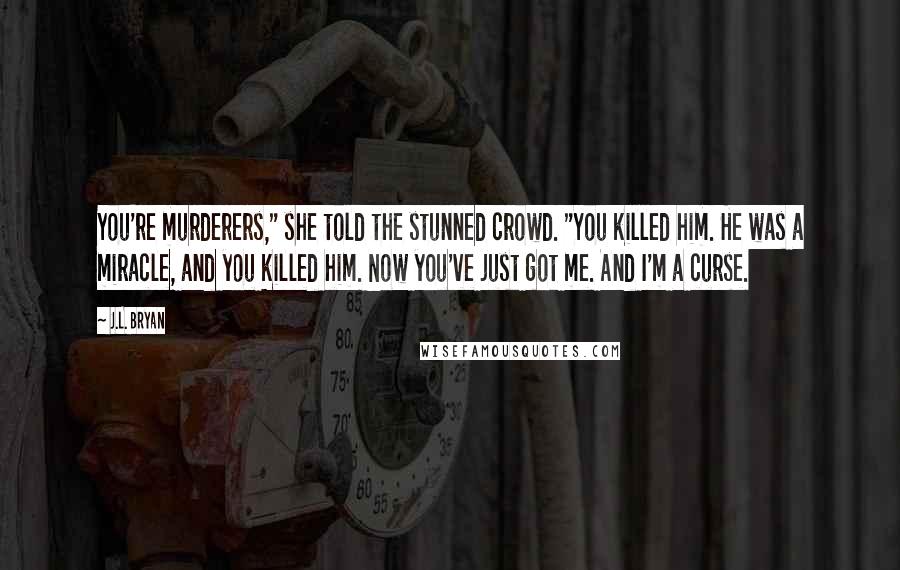 J.L. Bryan quotes: You're murderers," she told the stunned crowd. "You killed him. He was a miracle, and you killed him. Now you've just got me. And I'm a curse. J.L. Bryan quotes: You're murderers," she told the stunned crowd. "You killed him. He was a miracle, and you killed him. Now you've just got me. And I'm a curse.