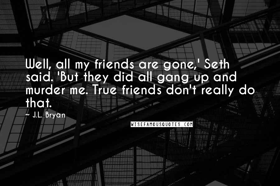 J.L. Bryan quotes: Well, all my friends are gone,' Seth said. 'But they did all gang up and murder me. True friends don't really do that. J.L. Bryan quotes: Well, all my friends are gone,' Seth said. 'But they did all gang up and murder me. True friends don't really do that.