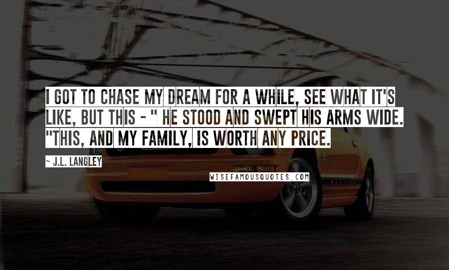 J.L. Langley quotes: I got to chase my dream for a while, see what it's like, but this - " He stood and swept his arms wide. "This, and my family, is worth