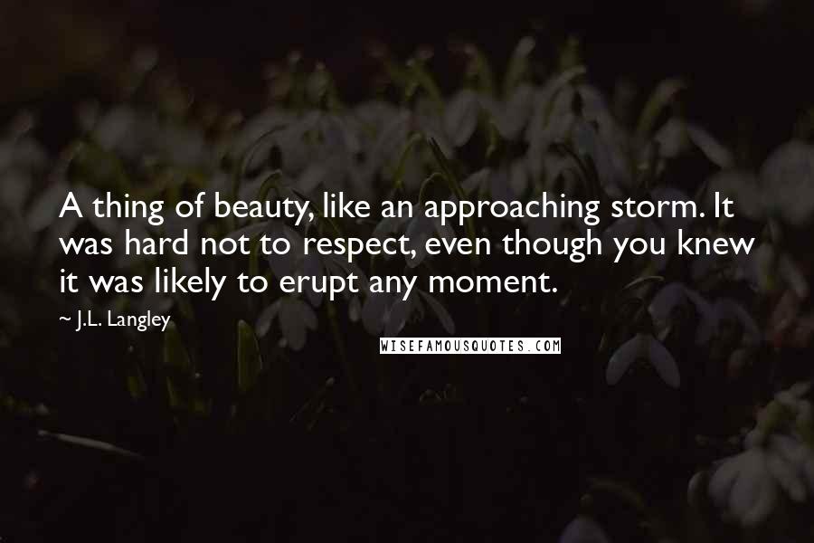 J.L. Langley quotes: A thing of beauty, like an approaching storm. It was hard not to respect, even though you knew it was likely to erupt any moment.