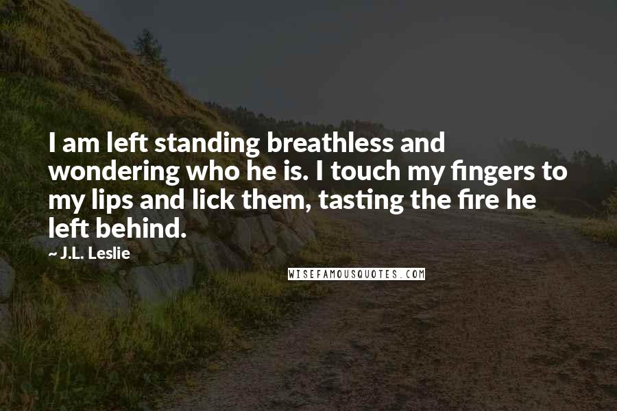 J.L. Leslie quotes: I am left standing breathless and wondering who he is. I touch my fingers to my lips and lick them, tasting the fire he left behind.