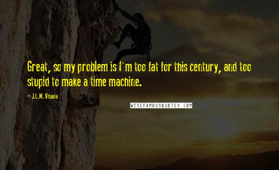 J.L.M. Visada quotes: Great, so my problem is I'm too fat for this century, and too stupid to make a time machine.