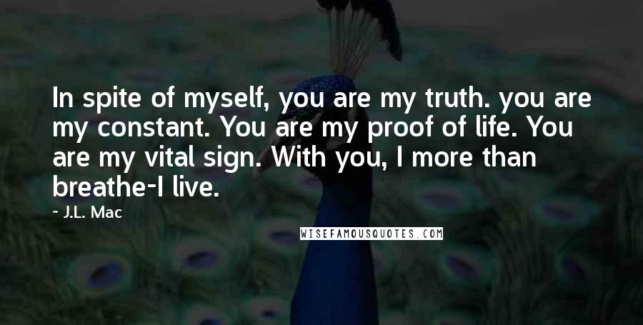 J.L. Mac quotes: In spite of myself, you are my truth. you are my constant. You are my proof of life. You are my vital sign. With you, I more than breathe-I live.