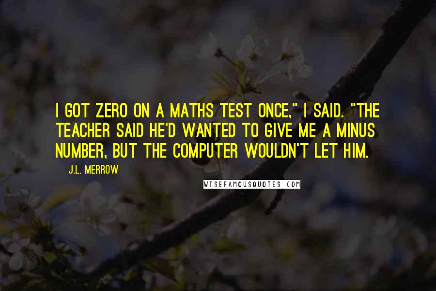 J.L. Merrow quotes: I got zero on a maths test once," I said. "The teacher said he'd wanted to give me a minus number, but the computer wouldn't let him. J.L. Merrow quotes: I got zero on a maths test once," I said. "The teacher said he'd wanted to give me a minus number, but the computer wouldn't let him.