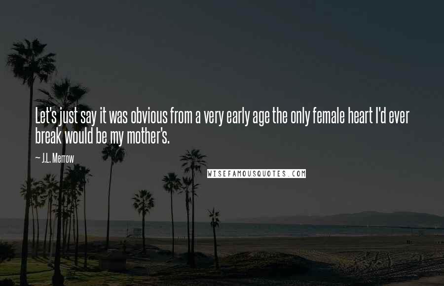 J.L. Merrow quotes: Let's just say it was obvious from a very early age the only female heart I'd ever break would be my mother's. J.L. Merrow quotes: Let's just say it was obvious from a very early age the only female heart I'd ever break would be my mother's.
