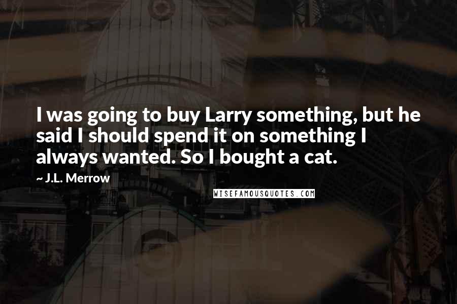 J.L. Merrow quotes: I was going to buy Larry something, but he said I should spend it on something I always wanted. So I bought a cat. J.L. Merrow quotes: I was going to buy Larry something, but he said I should spend it on something I always wanted. So I bought a cat.