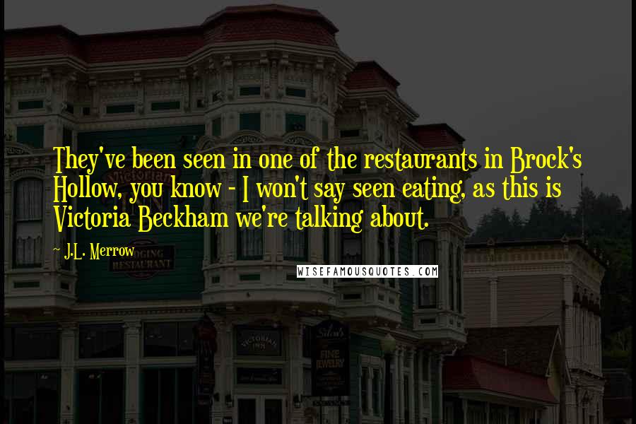 J.L. Merrow quotes: They've been seen in one of the restaurants in Brock's Hollow, you know - I won't say seen eating, as this is Victoria Beckham we're talking about. J.L. Merrow quotes: They've been seen in one of the restaurants in Brock's Hollow, you know - I won't say seen eating, as this is Victoria Beckham we're talking about.