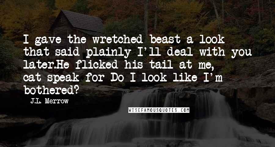 J.L. Merrow quotes: I gave the wretched beast a look that said plainly I'll deal with you later.He flicked his tail at me, cat-speak for Do I look like I'm bothered? J.L. Merrow quotes: I gave the wretched beast a look that said plainly I'll deal with you later.He flicked his tail at me, cat-speak for Do I look like I'm bothered?