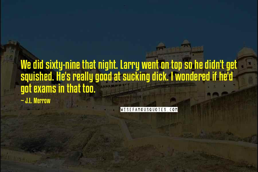 J.L. Merrow quotes: We did sixty-nine that night. Larry went on top so he didn't get squished. He's really good at sucking dick. I wondered if he'd got exams in that too. J.L. Merrow quotes: We did sixty-nine that night. Larry went on top so he didn't get squished. He's really good at sucking dick. I wondered if he'd got exams in that too.