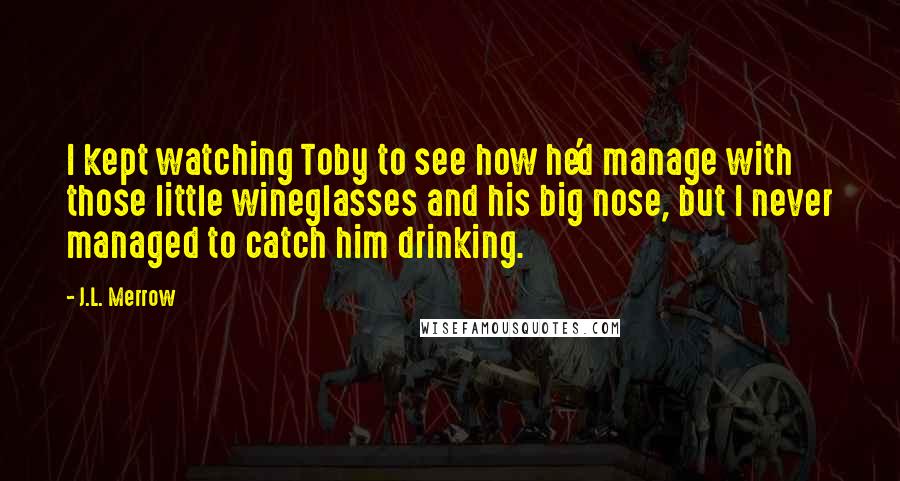 J.L. Merrow quotes: I kept watching Toby to see how he'd manage with those little wineglasses and his big nose, but I never managed to catch him drinking.