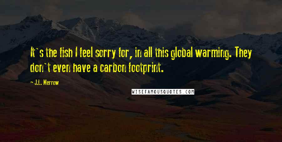 J.L. Merrow quotes: It's the fish I feel sorry for, in all this global warming. They don't even have a carbon footprint.