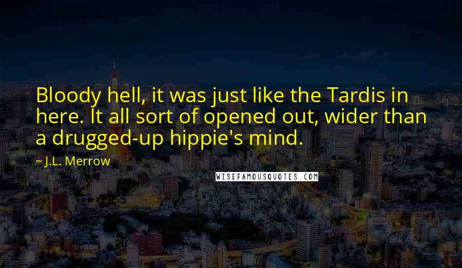 J.L. Merrow quotes: Bloody hell, it was just like the Tardis in here. It all sort of opened out, wider than a drugged-up hippie's mind. J.L. Merrow quotes: Bloody hell, it was just like the Tardis in here. It all sort of opened out, wider than a drugged-up hippie's mind.