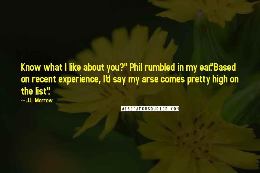 J.L. Merrow quotes: Know what I like about you?" Phil rumbled in my ear."Based on recent experience, I'd say my arse comes pretty high on the list". J.L. Merrow quotes: Know what I like about you?" Phil rumbled in my ear."Based on recent experience, I'd say my arse comes pretty high on the list".