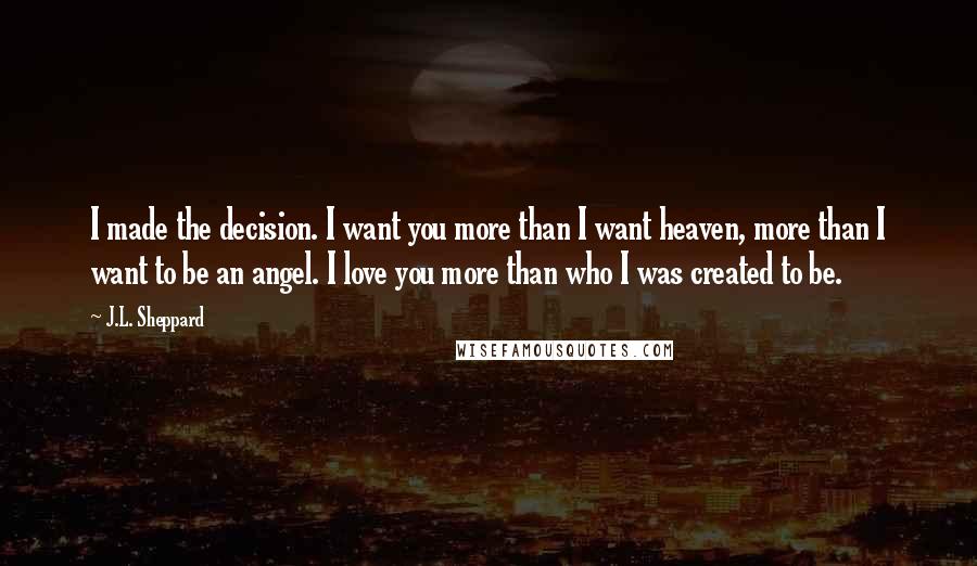 J.L. Sheppard quotes: I made the decision. I want you more than I want heaven, more than I want to be an angel. I love you more than who I was created to
