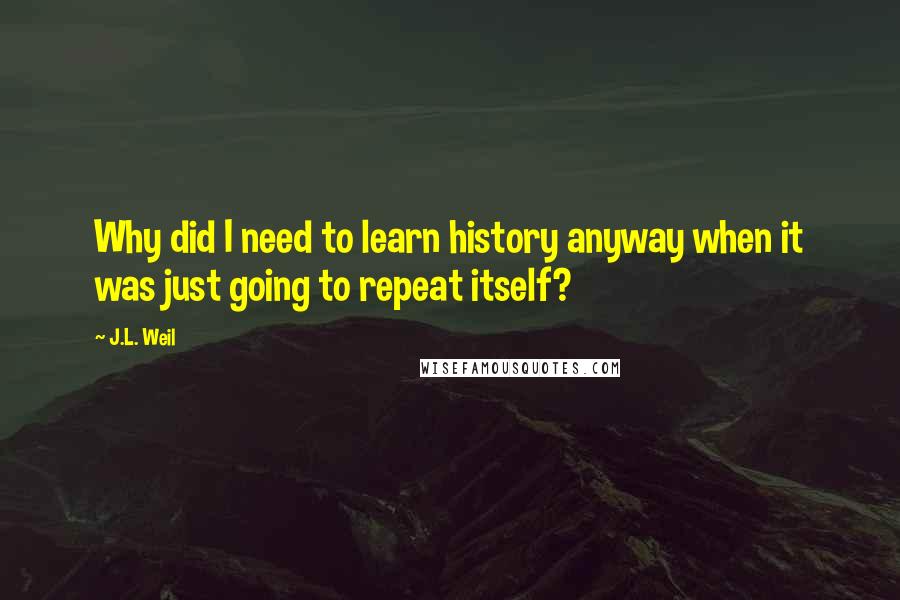 J.L. Weil quotes: Why did I need to learn history anyway when it was just going to repeat itself?