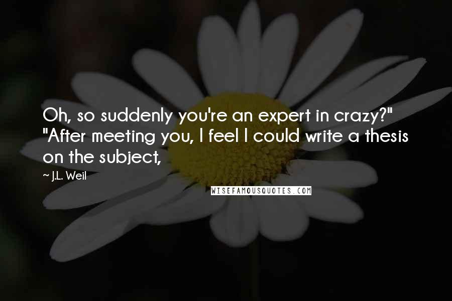 J.L. Weil quotes: Oh, so suddenly you're an expert in crazy?" "After meeting you, I feel I could write a thesis on the subject,