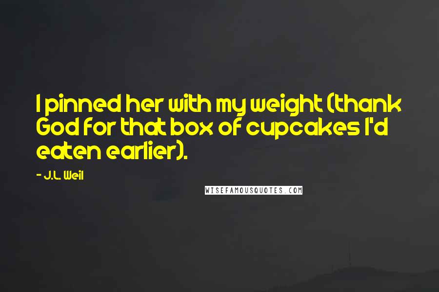 J.L. Weil quotes: I pinned her with my weight (thank God for that box of cupcakes I'd eaten earlier).