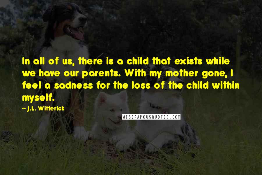 J.L. Witterick quotes: In all of us, there is a child that exists while we have our parents. With my mother gone, I feel a sadness for the loss of the child within J.L. Witterick quotes: In all of us, there is a child that exists while we have our parents. With my mother gone, I feel a sadness for the loss of the child within