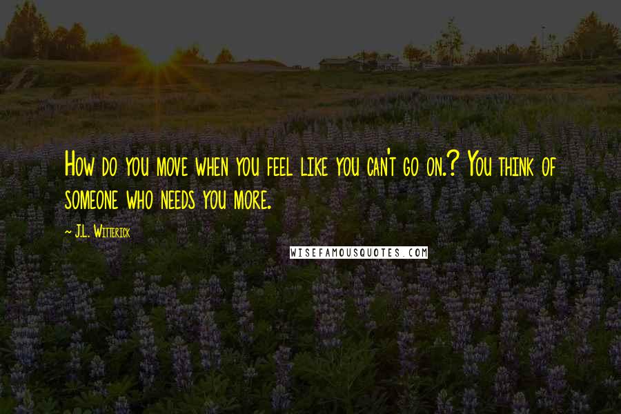 J.L. Witterick quotes: How do you move when you feel like you can't go on.? You think of someone who needs you more.