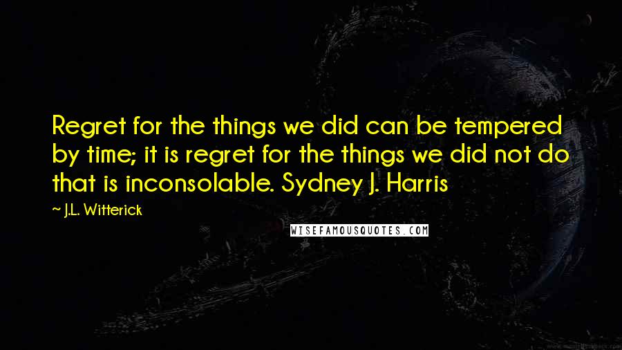 J.L. Witterick quotes: Regret for the things we did can be tempered by time; it is regret for the things we did not do that is inconsolable. Sydney J. Harris J.L. Witterick quotes: Regret for the things we did can be tempered by time; it is regret for the things we did not do that is inconsolable. Sydney J. Harris