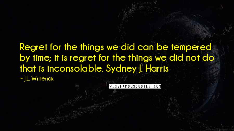 J.L. Witterick quotes: Regret for the things we did can be tempered by time; it is regret for the things we did not do that is inconsolable. Sydney J. Harris