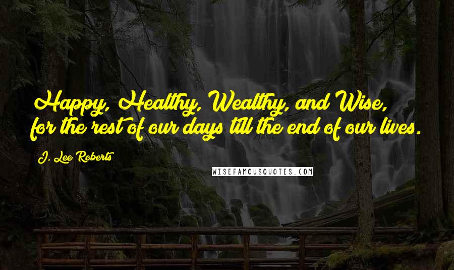 J. Lee Roberts quotes: Happy, Healthy, Wealthy, and Wise, for the rest of our days till the end of our lives.