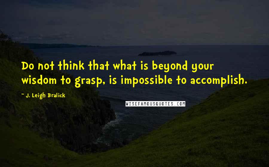 J. Leigh Bralick quotes: Do not think that what is beyond your wisdom to grasp, is impossible to accomplish.