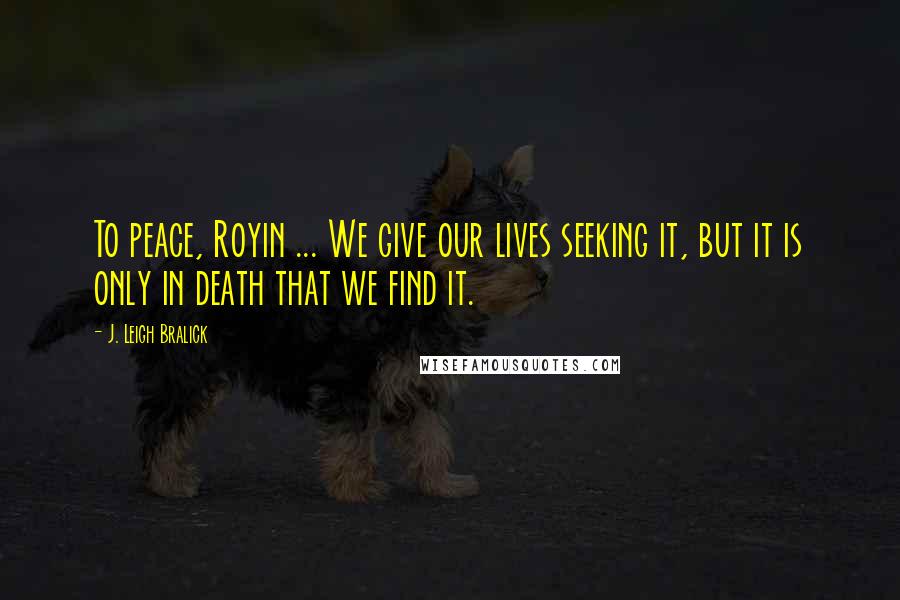 J. Leigh Bralick quotes: To peace, Royin ... We give our lives seeking it, but it is only in death that we find it.