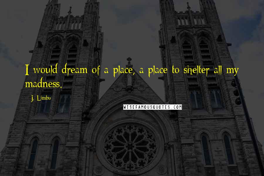 J. Limbu quotes: I would dream of a place, a place to shelter all my madness.