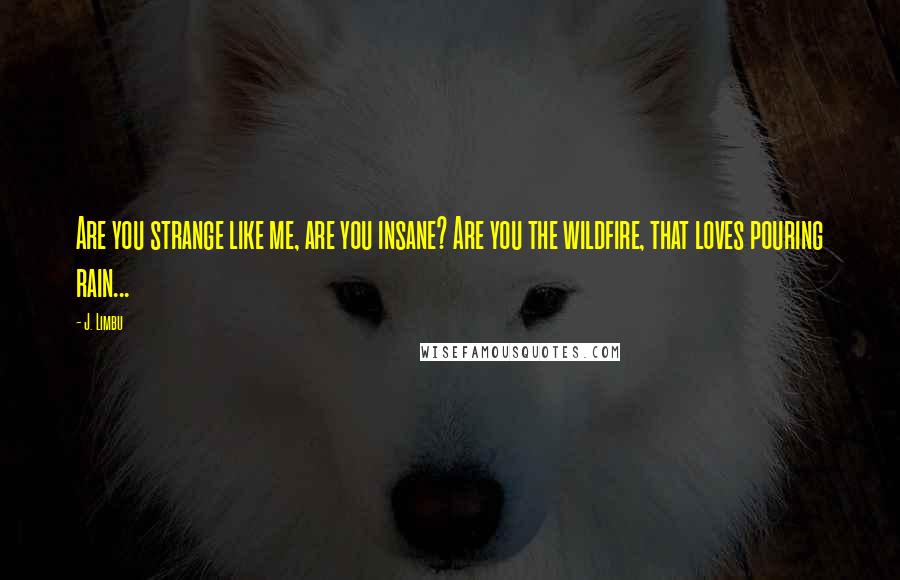 J. Limbu quotes: Are you strange like me, are you insane? Are you the wildfire, that loves pouring rain... J. Limbu quotes: Are you strange like me, are you insane? Are you the wildfire, that loves pouring rain...