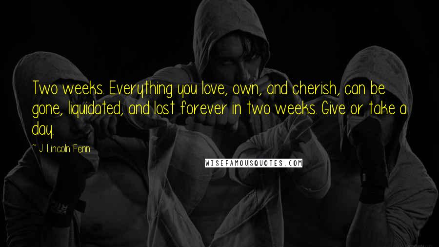 J. Lincoln Fenn quotes: Two weeks. Everything you love, own, and cherish, can be gone, liquidated, and lost forever in two weeks. Give or take a day.