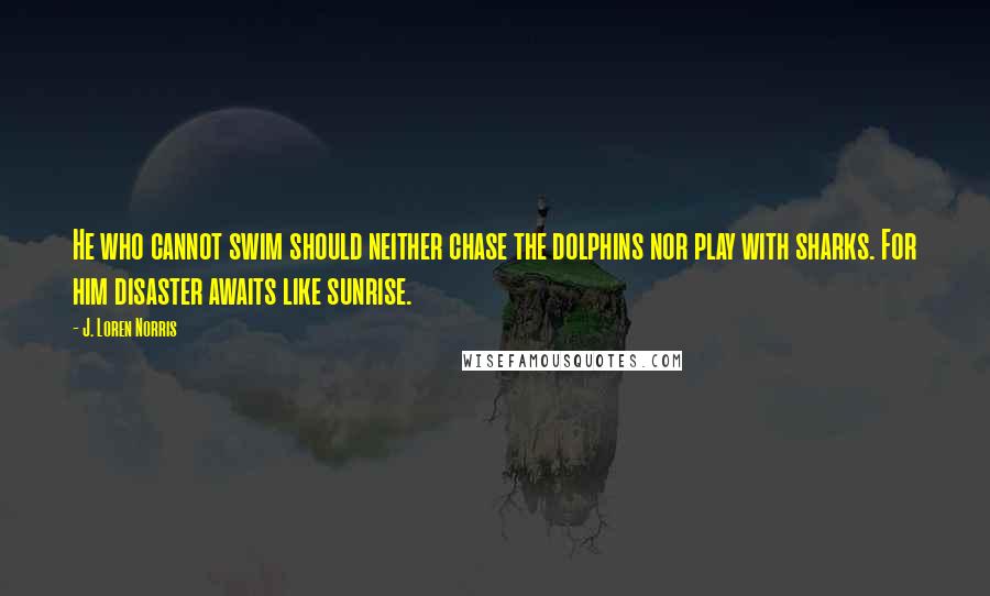 J. Loren Norris quotes: He who cannot swim should neither chase the dolphins nor play with sharks. For him disaster awaits like sunrise.