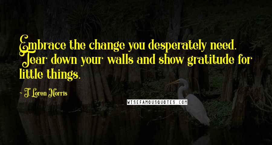 J. Loren Norris quotes: Embrace the change you desperately need. Tear down your walls and show gratitude for little things.