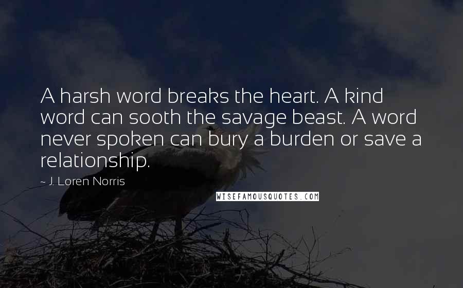 J. Loren Norris quotes: A harsh word breaks the heart. A kind word can sooth the savage beast. A word never spoken can bury a burden or save a relationship.