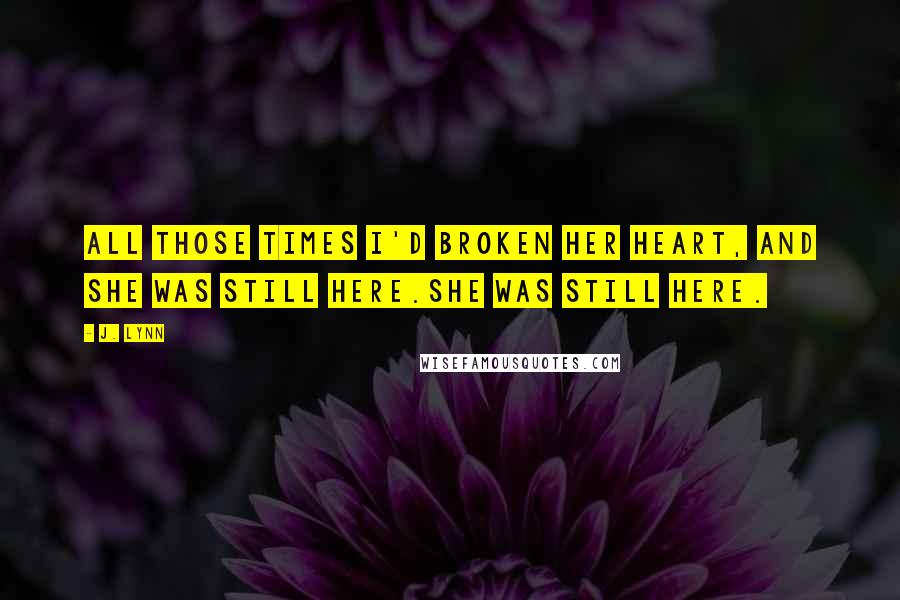 J. Lynn quotes: All those times I'd broken her heart, and she was still here.She was still here. J. Lynn quotes: All those times I'd broken her heart, and she was still here.She was still here.