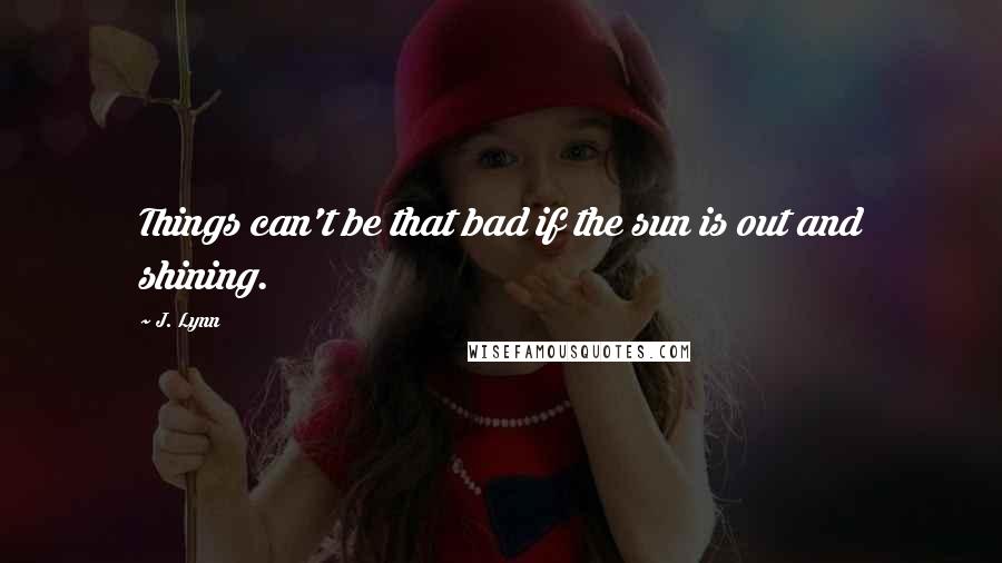 J. Lynn quotes: Things can't be that bad if the sun is out and shining. J. Lynn quotes: Things can't be that bad if the sun is out and shining.