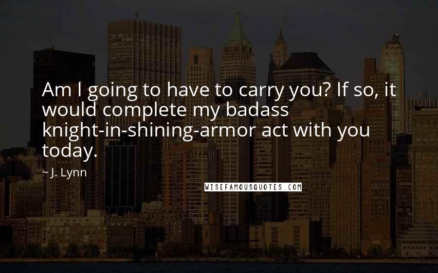 J. Lynn quotes: Am I going to have to carry you? If so, it would complete my badass knight-in-shining-armor act with you today.